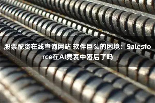 股票配资在线查询网站 软件巨头的困境：Salesforce在AI竞赛中落后了吗