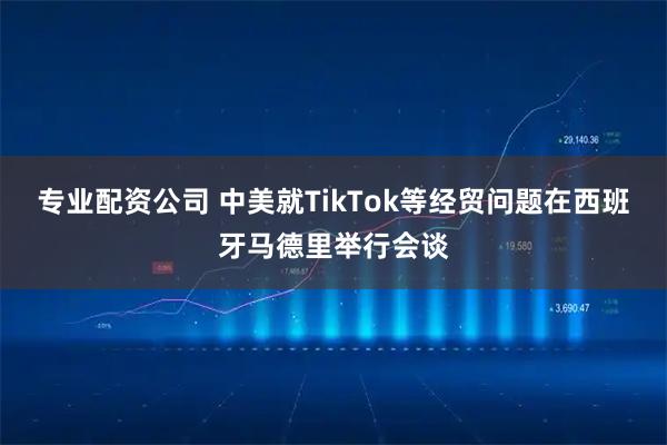 专业配资公司 中美就TikTok等经贸问题在西班牙马德里举行会谈