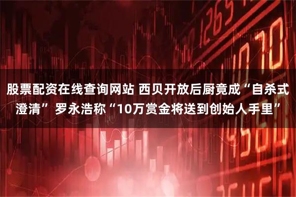 股票配资在线查询网站 西贝开放后厨竟成“自杀式澄清” 罗永浩称“10万赏金将送到创始人手里”