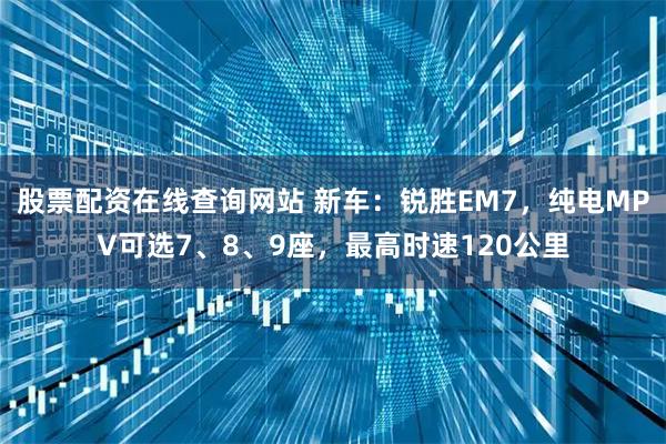 股票配资在线查询网站 新车：锐胜EM7，纯电MPV可选7、8、9座，最高时速120公里