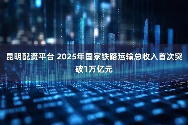 昆明配资平台 2025年国家铁路运输总收入首次突破1万亿元