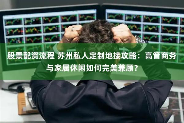 股票配资流程 苏州私人定制地接攻略：高管商务与家属休闲如何完美兼顾？
