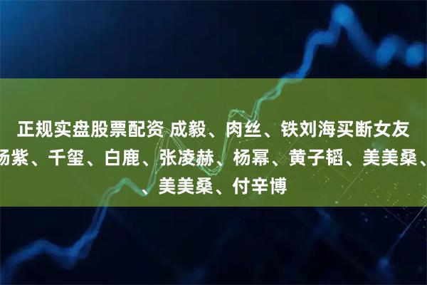 正规实盘股票配资 成毅、肉丝、铁刘海买断女友黑料？杨紫、千玺、白鹿、张凌赫、杨幂、黄子韬、美美桑、付辛博