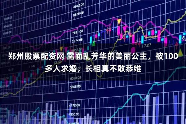 郑州股票配资网 露面乱芳华的美丽公主，被100多人求婚，长相真不敢恭维