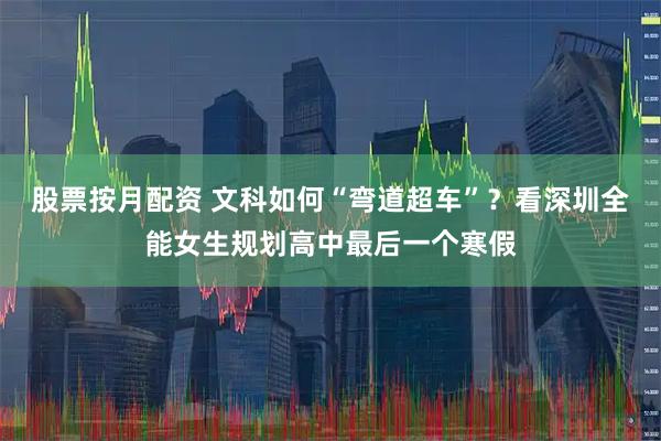 股票按月配资 文科如何“弯道超车”？看深圳全能女生规划高中最后一个寒假