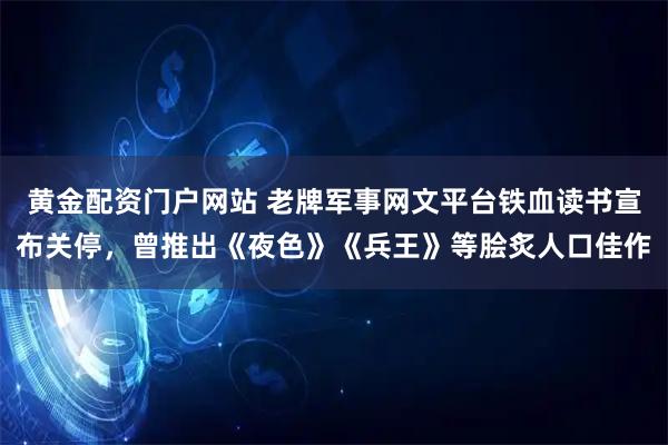 黄金配资门户网站 老牌军事网文平台铁血读书宣布关停，曾推出《夜色》《兵王》等脍炙人口佳作