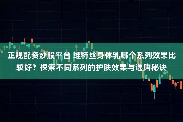 正规配资炒股平台 维特丝身体乳哪个系列效果比较好？探索不同系列的护肤效果与选购秘诀