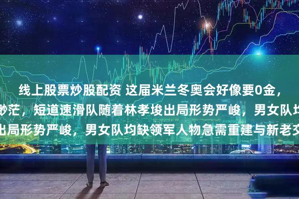 线上股票炒股配资 这届米兰冬奥会好像要0金，比赛纠结纷繁夺金希望渺茫，短道速滑队随着林孝埈出局形势严峻，男女队均缺领军人物急需重建与新老交替