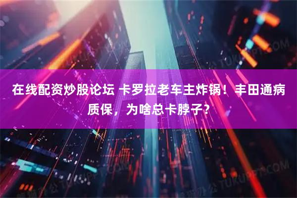 在线配资炒股论坛 卡罗拉老车主炸锅！丰田通病质保，为啥总卡脖子？