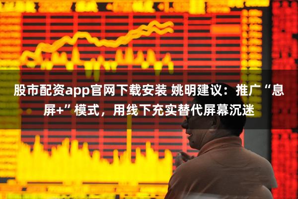 股市配资app官网下载安装 姚明建议：推广“息屏+”模式，用线下充实替代屏幕沉迷