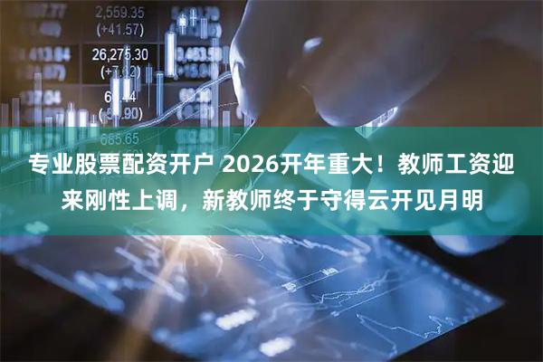 专业股票配资开户 2026开年重大！教师工资迎来刚性上调，新教师终于守得云开见月明