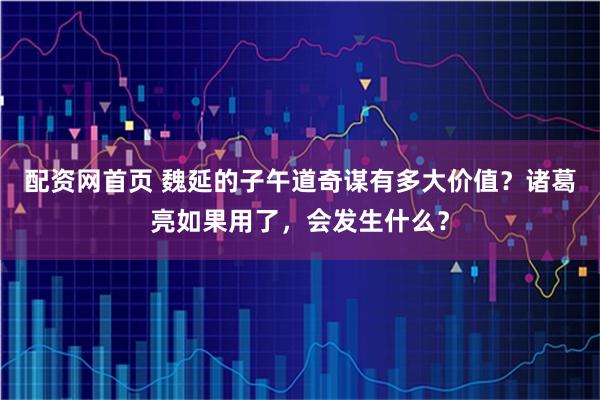 配资网首页 魏延的子午道奇谋有多大价值？诸葛亮如果用了，会发生什么？
