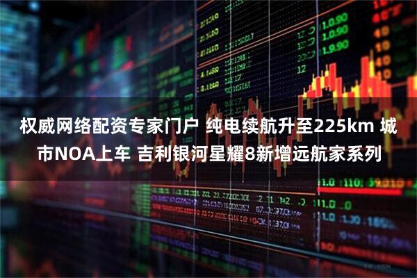 权威网络配资专家门户 纯电续航升至225km 城市NOA上车 吉利银河星耀8新增远航家系列