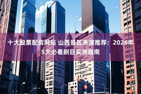 十大股票配资网站 山西景区表演推荐：2026年5大必看剧目实测指南